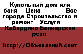 Купольный дом или баня  › Цена ­ 68 000 - Все города Строительство и ремонт » Услуги   . Кабардино-Балкарская респ.